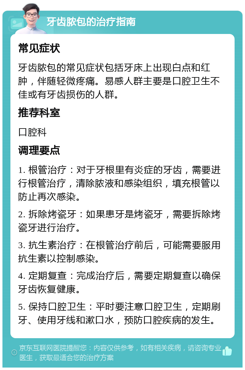 牙齿脓包的治疗指南 常见症状 牙齿脓包的常见症状包括牙床上出现白点和红肿，伴随轻微疼痛。易感人群主要是口腔卫生不佳或有牙齿损伤的人群。 推荐科室 口腔科 调理要点 1. 根管治疗：对于牙根里有炎症的牙齿，需要进行根管治疗，清除脓液和感染组织，填充根管以防止再次感染。 2. 拆除烤瓷牙：如果患牙是烤瓷牙，需要拆除烤瓷牙进行治疗。 3. 抗生素治疗：在根管治疗前后，可能需要服用抗生素以控制感染。 4. 定期复查：完成治疗后，需要定期复查以确保牙齿恢复健康。 5. 保持口腔卫生：平时要注意口腔卫生，定期刷牙、使用牙线和漱口水，预防口腔疾病的发生。