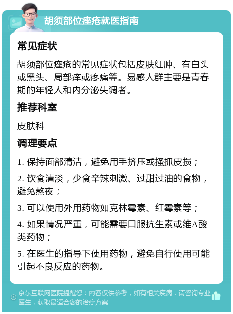 胡须部位痤疮就医指南 常见症状 胡须部位痤疮的常见症状包括皮肤红肿、有白头或黑头、局部痒或疼痛等。易感人群主要是青春期的年轻人和内分泌失调者。 推荐科室 皮肤科 调理要点 1. 保持面部清洁，避免用手挤压或搔抓皮损； 2. 饮食清淡，少食辛辣刺激、过甜过油的食物，避免熬夜； 3. 可以使用外用药物如克林霉素、红霉素等； 4. 如果情况严重，可能需要口服抗生素或维A酸类药物； 5. 在医生的指导下使用药物，避免自行使用可能引起不良反应的药物。