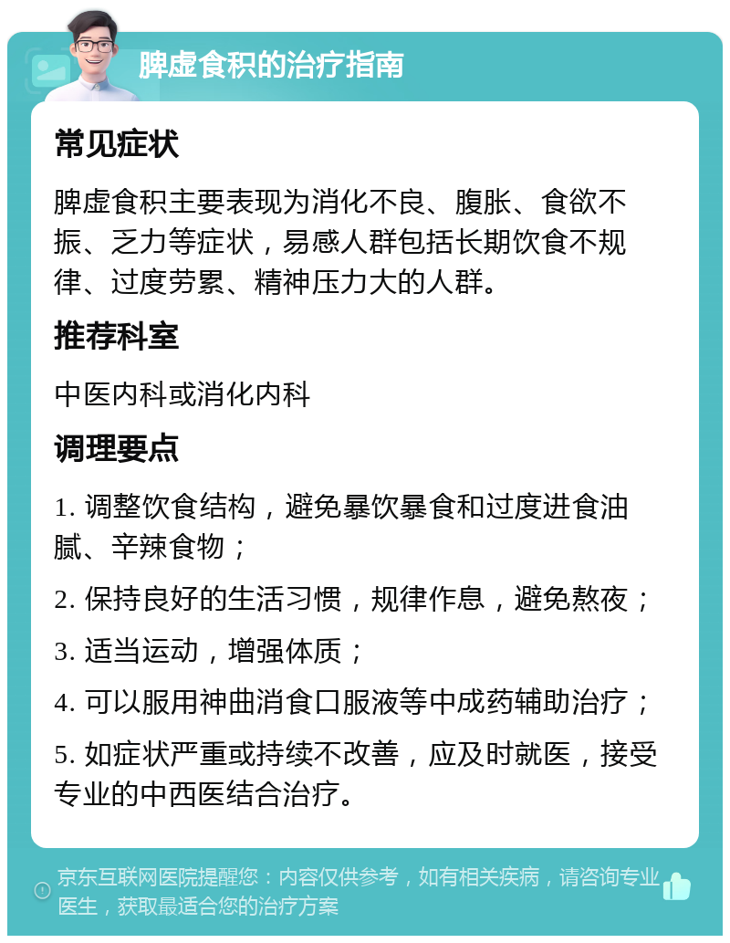 脾虚食积的治疗指南 常见症状 脾虚食积主要表现为消化不良、腹胀、食欲不振、乏力等症状，易感人群包括长期饮食不规律、过度劳累、精神压力大的人群。 推荐科室 中医内科或消化内科 调理要点 1. 调整饮食结构，避免暴饮暴食和过度进食油腻、辛辣食物； 2. 保持良好的生活习惯，规律作息，避免熬夜； 3. 适当运动，增强体质； 4. 可以服用神曲消食口服液等中成药辅助治疗； 5. 如症状严重或持续不改善，应及时就医，接受专业的中西医结合治疗。