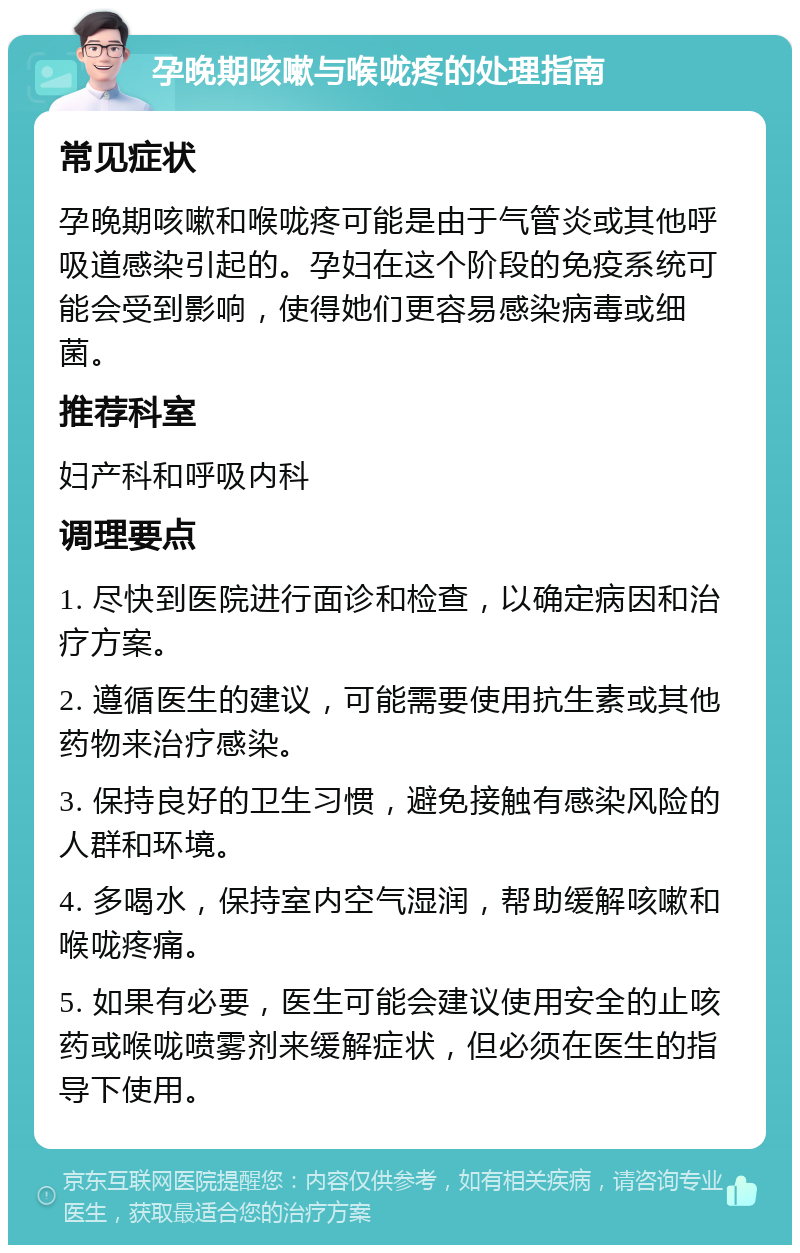 孕晚期咳嗽与喉咙疼的处理指南 常见症状 孕晚期咳嗽和喉咙疼可能是由于气管炎或其他呼吸道感染引起的。孕妇在这个阶段的免疫系统可能会受到影响，使得她们更容易感染病毒或细菌。 推荐科室 妇产科和呼吸内科 调理要点 1. 尽快到医院进行面诊和检查，以确定病因和治疗方案。 2. 遵循医生的建议，可能需要使用抗生素或其他药物来治疗感染。 3. 保持良好的卫生习惯，避免接触有感染风险的人群和环境。 4. 多喝水，保持室内空气湿润，帮助缓解咳嗽和喉咙疼痛。 5. 如果有必要，医生可能会建议使用安全的止咳药或喉咙喷雾剂来缓解症状，但必须在医生的指导下使用。