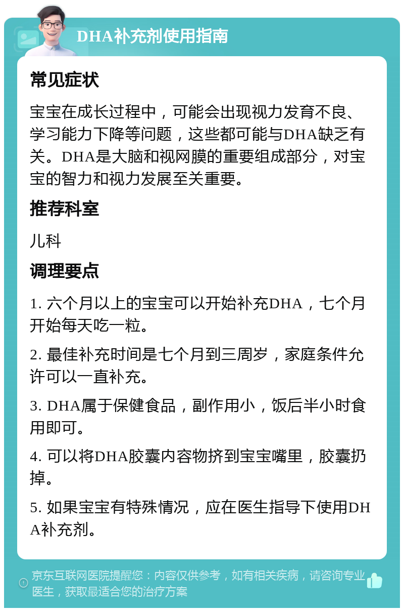 DHA补充剂使用指南 常见症状 宝宝在成长过程中，可能会出现视力发育不良、学习能力下降等问题，这些都可能与DHA缺乏有关。DHA是大脑和视网膜的重要组成部分，对宝宝的智力和视力发展至关重要。 推荐科室 儿科 调理要点 1. 六个月以上的宝宝可以开始补充DHA，七个月开始每天吃一粒。 2. 最佳补充时间是七个月到三周岁，家庭条件允许可以一直补充。 3. DHA属于保健食品，副作用小，饭后半小时食用即可。 4. 可以将DHA胶囊内容物挤到宝宝嘴里，胶囊扔掉。 5. 如果宝宝有特殊情况，应在医生指导下使用DHA补充剂。