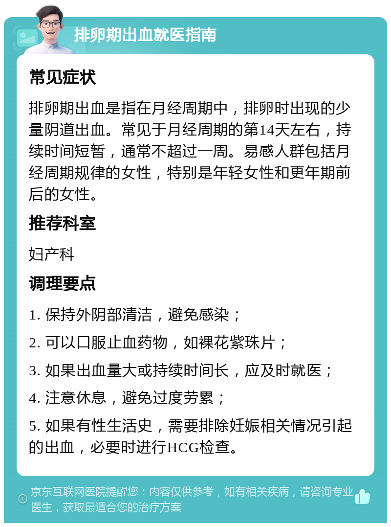 排卵期出血就医指南 常见症状 排卵期出血是指在月经周期中，排卵时出现的少量阴道出血。常见于月经周期的第14天左右，持续时间短暂，通常不超过一周。易感人群包括月经周期规律的女性，特别是年轻女性和更年期前后的女性。 推荐科室 妇产科 调理要点 1. 保持外阴部清洁，避免感染； 2. 可以口服止血药物，如裸花紫珠片； 3. 如果出血量大或持续时间长，应及时就医； 4. 注意休息，避免过度劳累； 5. 如果有性生活史，需要排除妊娠相关情况引起的出血，必要时进行HCG检查。