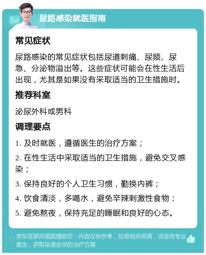 尿路感染就医指南 常见症状 尿路感染的常见症状包括尿道刺痛、尿频、尿急、分泌物溢出等。这些症状可能会在性生活后出现，尤其是如果没有采取适当的卫生措施时。 推荐科室 泌尿外科或男科 调理要点 1. 及时就医，遵循医生的治疗方案； 2. 在性生活中采取适当的卫生措施，避免交叉感染； 3. 保持良好的个人卫生习惯，勤换内裤； 4. 饮食清淡，多喝水，避免辛辣刺激性食物； 5. 避免熬夜，保持充足的睡眠和良好的心态。