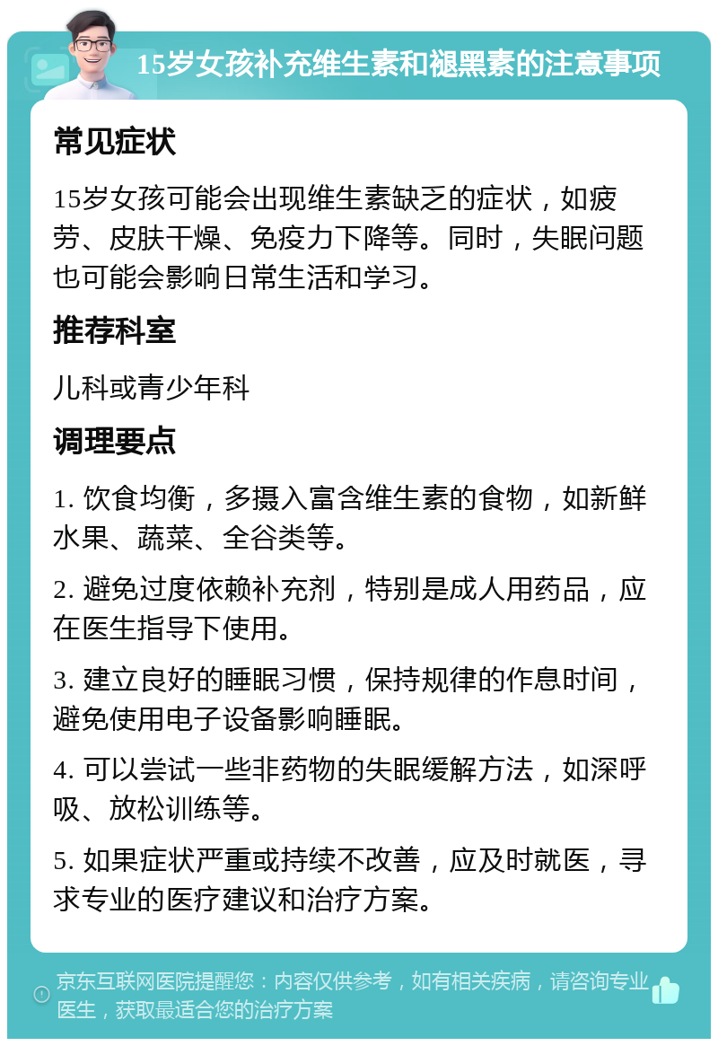 15岁女孩补充维生素和褪黑素的注意事项 常见症状 15岁女孩可能会出现维生素缺乏的症状，如疲劳、皮肤干燥、免疫力下降等。同时，失眠问题也可能会影响日常生活和学习。 推荐科室 儿科或青少年科 调理要点 1. 饮食均衡，多摄入富含维生素的食物，如新鲜水果、蔬菜、全谷类等。 2. 避免过度依赖补充剂，特别是成人用药品，应在医生指导下使用。 3. 建立良好的睡眠习惯，保持规律的作息时间，避免使用电子设备影响睡眠。 4. 可以尝试一些非药物的失眠缓解方法，如深呼吸、放松训练等。 5. 如果症状严重或持续不改善，应及时就医，寻求专业的医疗建议和治疗方案。