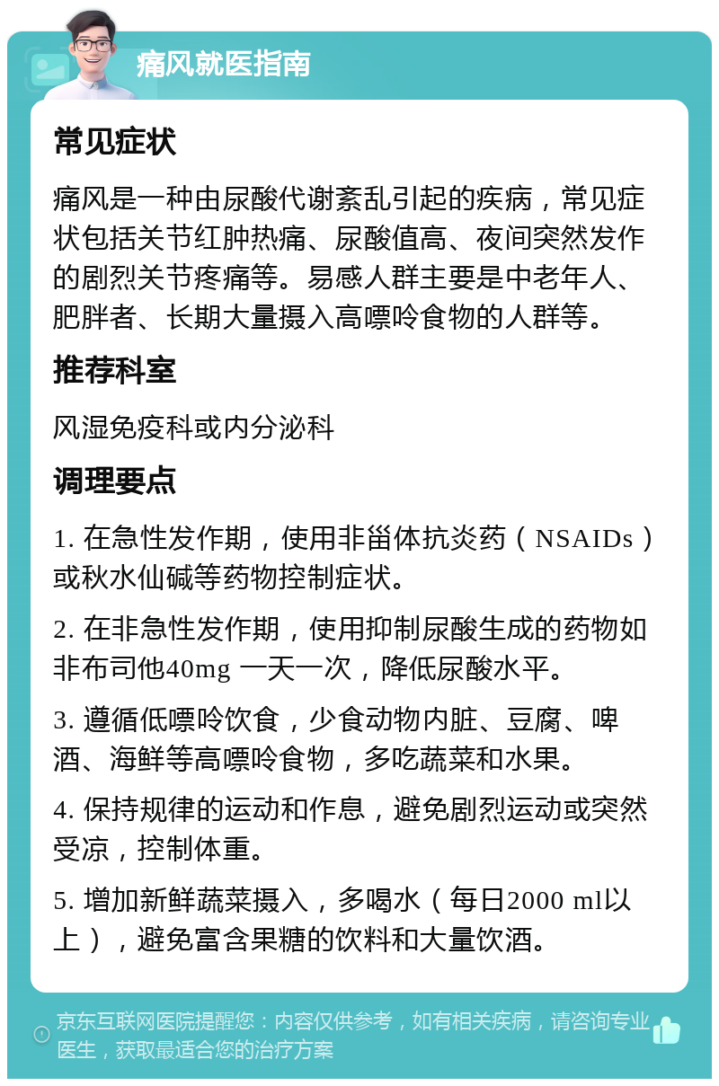 痛风就医指南 常见症状 痛风是一种由尿酸代谢紊乱引起的疾病，常见症状包括关节红肿热痛、尿酸值高、夜间突然发作的剧烈关节疼痛等。易感人群主要是中老年人、肥胖者、长期大量摄入高嘌呤食物的人群等。 推荐科室 风湿免疫科或内分泌科 调理要点 1. 在急性发作期，使用非甾体抗炎药（NSAIDs）或秋水仙碱等药物控制症状。 2. 在非急性发作期，使用抑制尿酸生成的药物如非布司他40mg 一天一次，降低尿酸水平。 3. 遵循低嘌呤饮食，少食动物内脏、豆腐、啤酒、海鲜等高嘌呤食物，多吃蔬菜和水果。 4. 保持规律的运动和作息，避免剧烈运动或突然受凉，控制体重。 5. 增加新鲜蔬菜摄入，多喝水（每日2000 ml以上），避免富含果糖的饮料和大量饮酒。