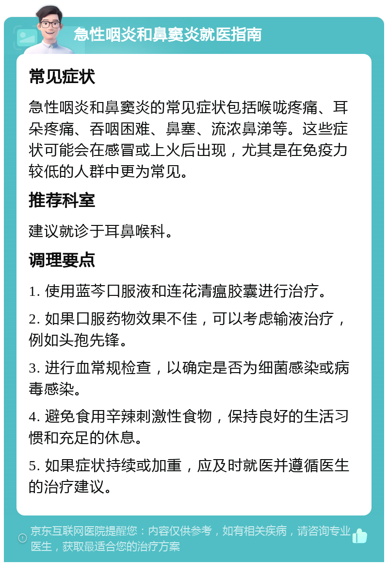 急性咽炎和鼻窦炎就医指南 常见症状 急性咽炎和鼻窦炎的常见症状包括喉咙疼痛、耳朵疼痛、吞咽困难、鼻塞、流浓鼻涕等。这些症状可能会在感冒或上火后出现，尤其是在免疫力较低的人群中更为常见。 推荐科室 建议就诊于耳鼻喉科。 调理要点 1. 使用蓝芩口服液和连花清瘟胶囊进行治疗。 2. 如果口服药物效果不佳，可以考虑输液治疗，例如头孢先锋。 3. 进行血常规检查，以确定是否为细菌感染或病毒感染。 4. 避免食用辛辣刺激性食物，保持良好的生活习惯和充足的休息。 5. 如果症状持续或加重，应及时就医并遵循医生的治疗建议。