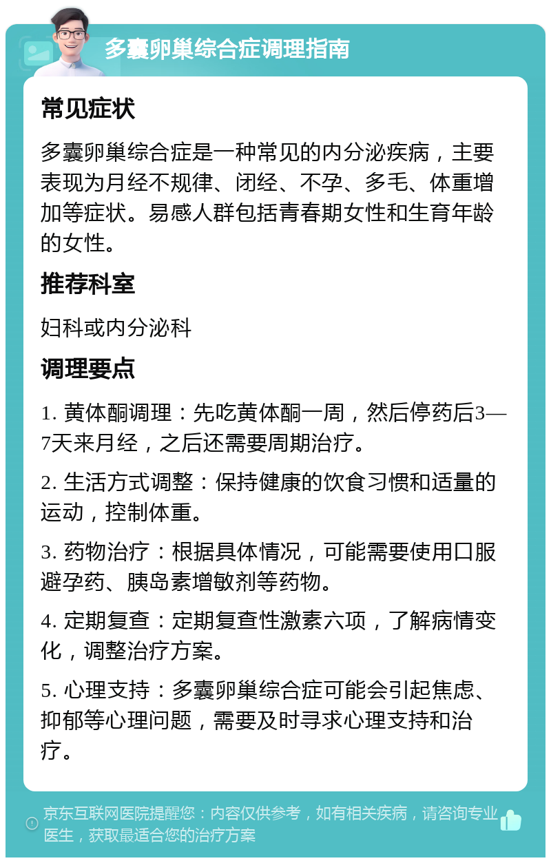 多囊卵巢综合症调理指南 常见症状 多囊卵巢综合症是一种常见的内分泌疾病，主要表现为月经不规律、闭经、不孕、多毛、体重增加等症状。易感人群包括青春期女性和生育年龄的女性。 推荐科室 妇科或内分泌科 调理要点 1. 黄体酮调理：先吃黄体酮一周，然后停药后3—7天来月经，之后还需要周期治疗。 2. 生活方式调整：保持健康的饮食习惯和适量的运动，控制体重。 3. 药物治疗：根据具体情况，可能需要使用口服避孕药、胰岛素增敏剂等药物。 4. 定期复查：定期复查性激素六项，了解病情变化，调整治疗方案。 5. 心理支持：多囊卵巢综合症可能会引起焦虑、抑郁等心理问题，需要及时寻求心理支持和治疗。