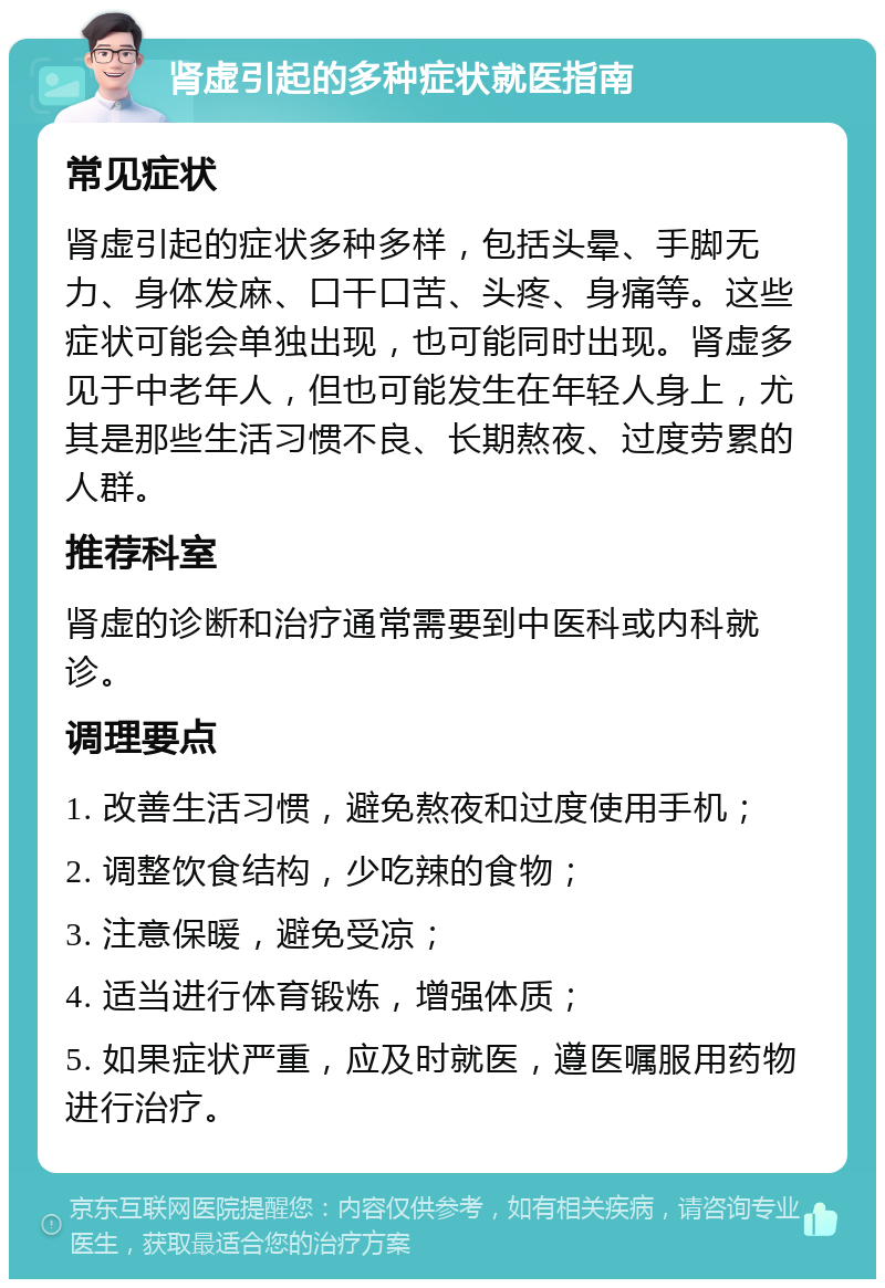 肾虚引起的多种症状就医指南 常见症状 肾虚引起的症状多种多样，包括头晕、手脚无力、身体发麻、口干口苦、头疼、身痛等。这些症状可能会单独出现，也可能同时出现。肾虚多见于中老年人，但也可能发生在年轻人身上，尤其是那些生活习惯不良、长期熬夜、过度劳累的人群。 推荐科室 肾虚的诊断和治疗通常需要到中医科或内科就诊。 调理要点 1. 改善生活习惯，避免熬夜和过度使用手机； 2. 调整饮食结构，少吃辣的食物； 3. 注意保暖，避免受凉； 4. 适当进行体育锻炼，增强体质； 5. 如果症状严重，应及时就医，遵医嘱服用药物进行治疗。