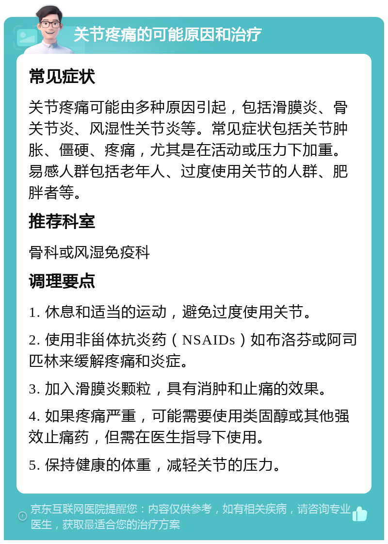 关节疼痛的可能原因和治疗 常见症状 关节疼痛可能由多种原因引起，包括滑膜炎、骨关节炎、风湿性关节炎等。常见症状包括关节肿胀、僵硬、疼痛，尤其是在活动或压力下加重。易感人群包括老年人、过度使用关节的人群、肥胖者等。 推荐科室 骨科或风湿免疫科 调理要点 1. 休息和适当的运动，避免过度使用关节。 2. 使用非甾体抗炎药（NSAIDs）如布洛芬或阿司匹林来缓解疼痛和炎症。 3. 加入滑膜炎颗粒，具有消肿和止痛的效果。 4. 如果疼痛严重，可能需要使用类固醇或其他强效止痛药，但需在医生指导下使用。 5. 保持健康的体重，减轻关节的压力。