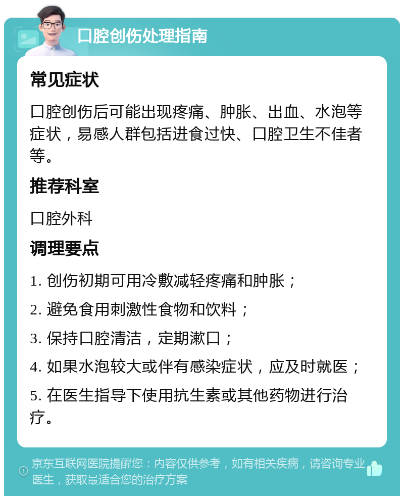 口腔创伤处理指南 常见症状 口腔创伤后可能出现疼痛、肿胀、出血、水泡等症状，易感人群包括进食过快、口腔卫生不佳者等。 推荐科室 口腔外科 调理要点 1. 创伤初期可用冷敷减轻疼痛和肿胀； 2. 避免食用刺激性食物和饮料； 3. 保持口腔清洁，定期漱口； 4. 如果水泡较大或伴有感染症状，应及时就医； 5. 在医生指导下使用抗生素或其他药物进行治疗。