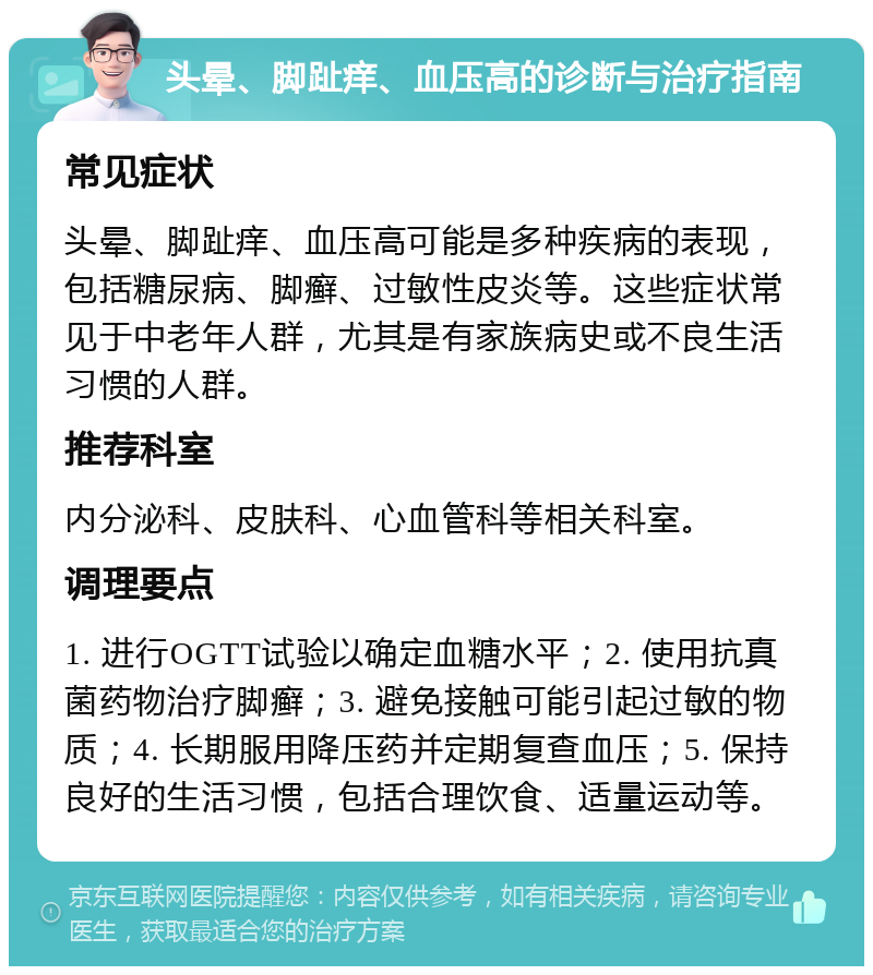 头晕、脚趾痒、血压高的诊断与治疗指南 常见症状 头晕、脚趾痒、血压高可能是多种疾病的表现，包括糖尿病、脚癣、过敏性皮炎等。这些症状常见于中老年人群，尤其是有家族病史或不良生活习惯的人群。 推荐科室 内分泌科、皮肤科、心血管科等相关科室。 调理要点 1. 进行OGTT试验以确定血糖水平；2. 使用抗真菌药物治疗脚癣；3. 避免接触可能引起过敏的物质；4. 长期服用降压药并定期复查血压；5. 保持良好的生活习惯，包括合理饮食、适量运动等。