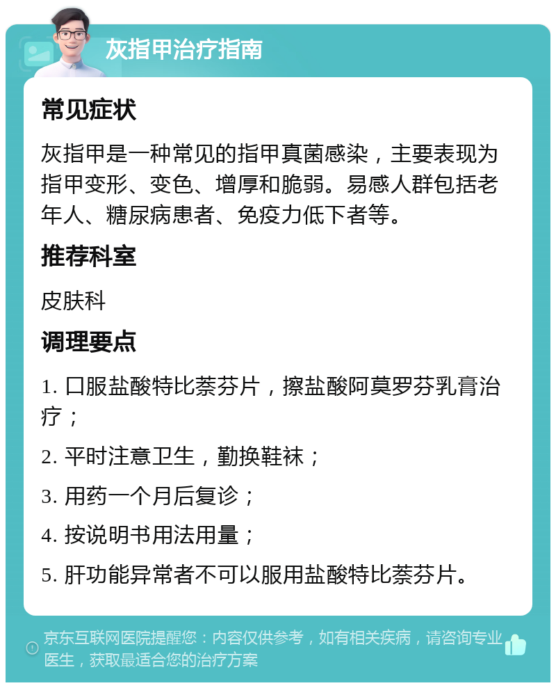 灰指甲治疗指南 常见症状 灰指甲是一种常见的指甲真菌感染，主要表现为指甲变形、变色、增厚和脆弱。易感人群包括老年人、糖尿病患者、免疫力低下者等。 推荐科室 皮肤科 调理要点 1. 口服盐酸特比萘芬片，擦盐酸阿莫罗芬乳膏治疗； 2. 平时注意卫生，勤换鞋袜； 3. 用药一个月后复诊； 4. 按说明书用法用量； 5. 肝功能异常者不可以服用盐酸特比萘芬片。