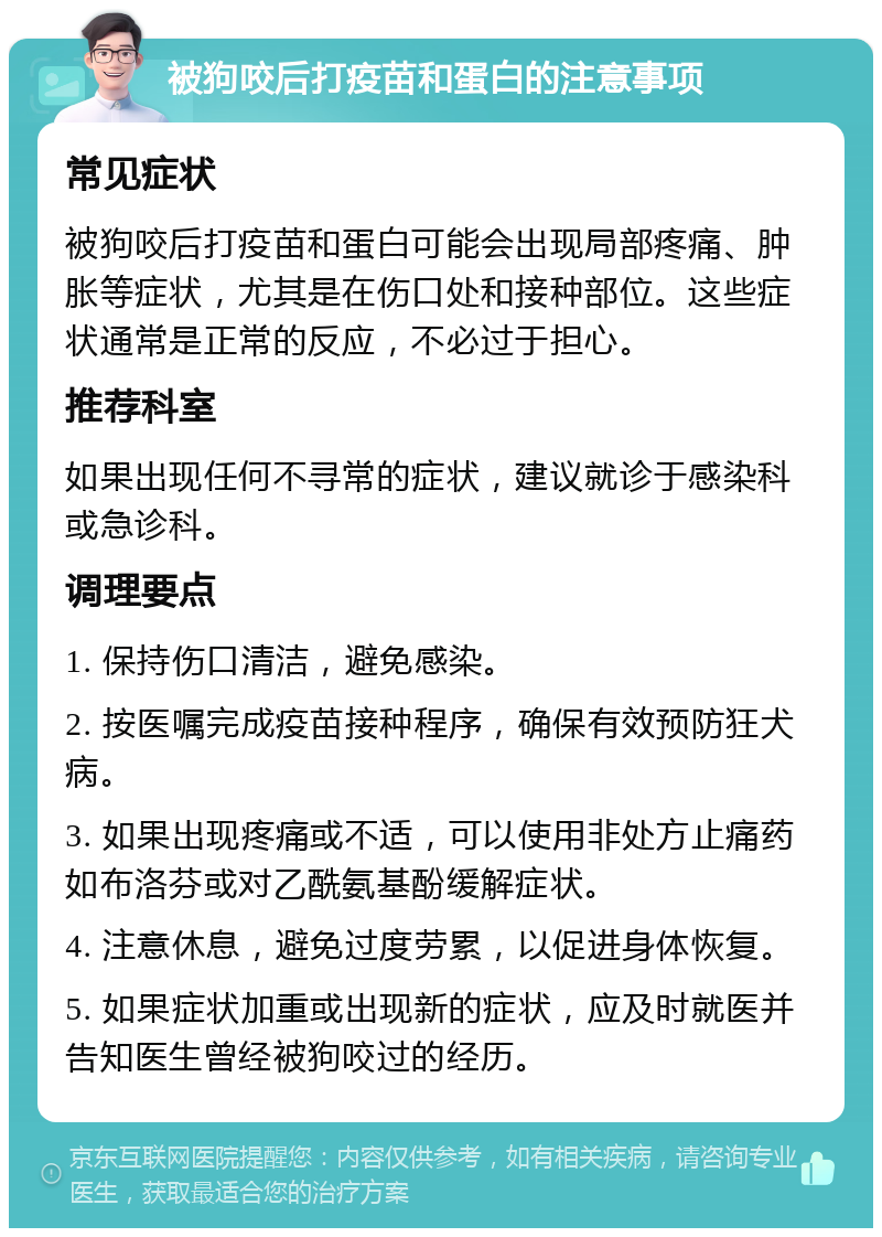 被狗咬后打疫苗和蛋白的注意事项 常见症状 被狗咬后打疫苗和蛋白可能会出现局部疼痛、肿胀等症状，尤其是在伤口处和接种部位。这些症状通常是正常的反应，不必过于担心。 推荐科室 如果出现任何不寻常的症状，建议就诊于感染科或急诊科。 调理要点 1. 保持伤口清洁，避免感染。 2. 按医嘱完成疫苗接种程序，确保有效预防狂犬病。 3. 如果出现疼痛或不适，可以使用非处方止痛药如布洛芬或对乙酰氨基酚缓解症状。 4. 注意休息，避免过度劳累，以促进身体恢复。 5. 如果症状加重或出现新的症状，应及时就医并告知医生曾经被狗咬过的经历。