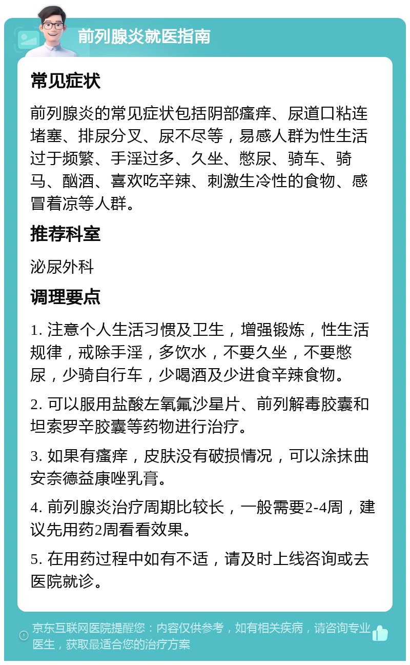 前列腺炎就医指南 常见症状 前列腺炎的常见症状包括阴部瘙痒、尿道口粘连堵塞、排尿分叉、尿不尽等，易感人群为性生活过于频繁、手淫过多、久坐、憋尿、骑车、骑马、酗酒、喜欢吃辛辣、刺激生冷性的食物、感冒着凉等人群。 推荐科室 泌尿外科 调理要点 1. 注意个人生活习惯及卫生，增强锻炼，性生活规律，戒除手淫，多饮水，不要久坐，不要憋尿，少骑自行车，少喝酒及少进食辛辣食物。 2. 可以服用盐酸左氧氟沙星片、前列解毒胶囊和坦索罗辛胶囊等药物进行治疗。 3. 如果有瘙痒，皮肤没有破损情况，可以涂抹曲安奈德益康唑乳膏。 4. 前列腺炎治疗周期比较长，一般需要2-4周，建议先用药2周看看效果。 5. 在用药过程中如有不适，请及时上线咨询或去医院就诊。