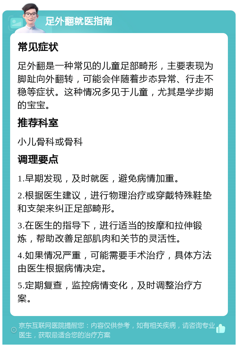 足外翻就医指南 常见症状 足外翻是一种常见的儿童足部畸形，主要表现为脚趾向外翻转，可能会伴随着步态异常、行走不稳等症状。这种情况多见于儿童，尤其是学步期的宝宝。 推荐科室 小儿骨科或骨科 调理要点 1.早期发现，及时就医，避免病情加重。 2.根据医生建议，进行物理治疗或穿戴特殊鞋垫和支架来纠正足部畸形。 3.在医生的指导下，进行适当的按摩和拉伸锻炼，帮助改善足部肌肉和关节的灵活性。 4.如果情况严重，可能需要手术治疗，具体方法由医生根据病情决定。 5.定期复查，监控病情变化，及时调整治疗方案。