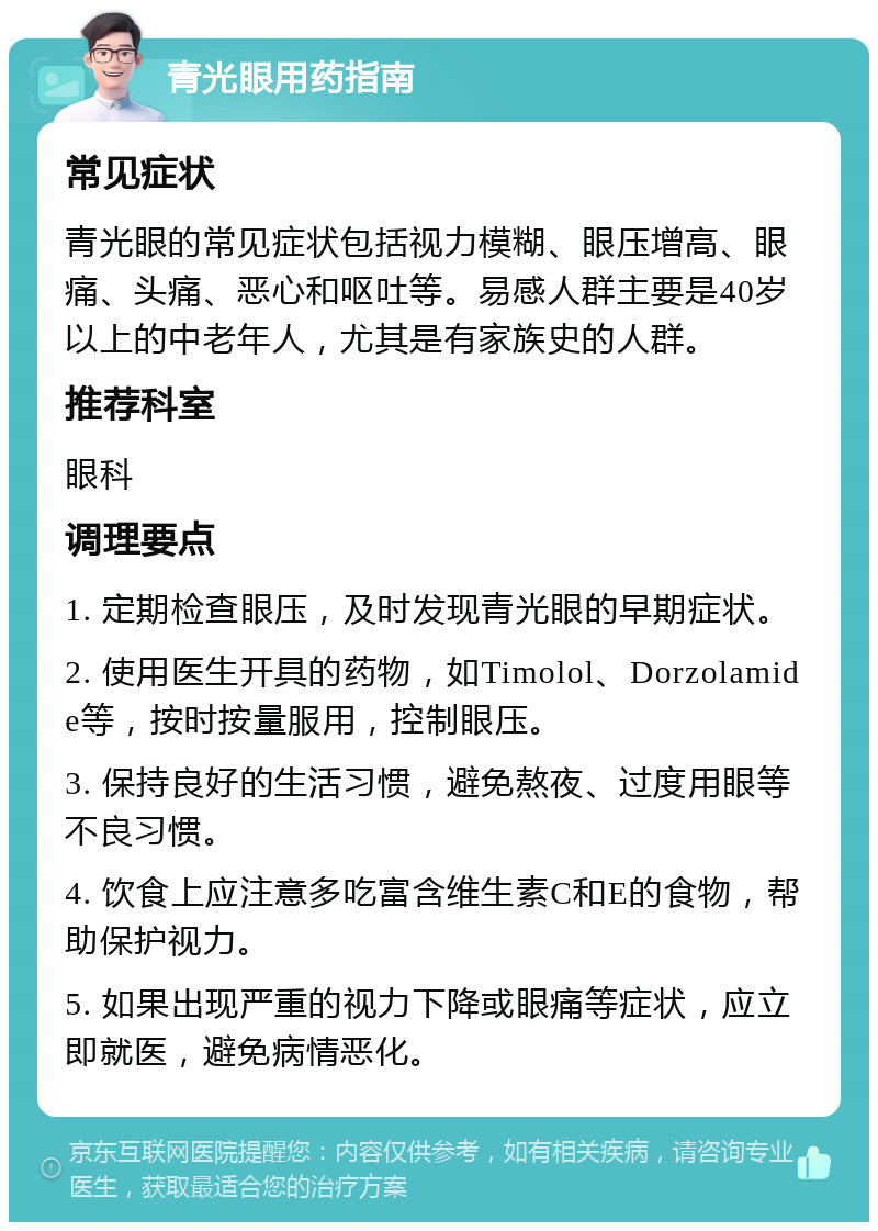 青光眼用药指南 常见症状 青光眼的常见症状包括视力模糊、眼压增高、眼痛、头痛、恶心和呕吐等。易感人群主要是40岁以上的中老年人，尤其是有家族史的人群。 推荐科室 眼科 调理要点 1. 定期检查眼压，及时发现青光眼的早期症状。 2. 使用医生开具的药物，如Timolol、Dorzolamide等，按时按量服用，控制眼压。 3. 保持良好的生活习惯，避免熬夜、过度用眼等不良习惯。 4. 饮食上应注意多吃富含维生素C和E的食物，帮助保护视力。 5. 如果出现严重的视力下降或眼痛等症状，应立即就医，避免病情恶化。