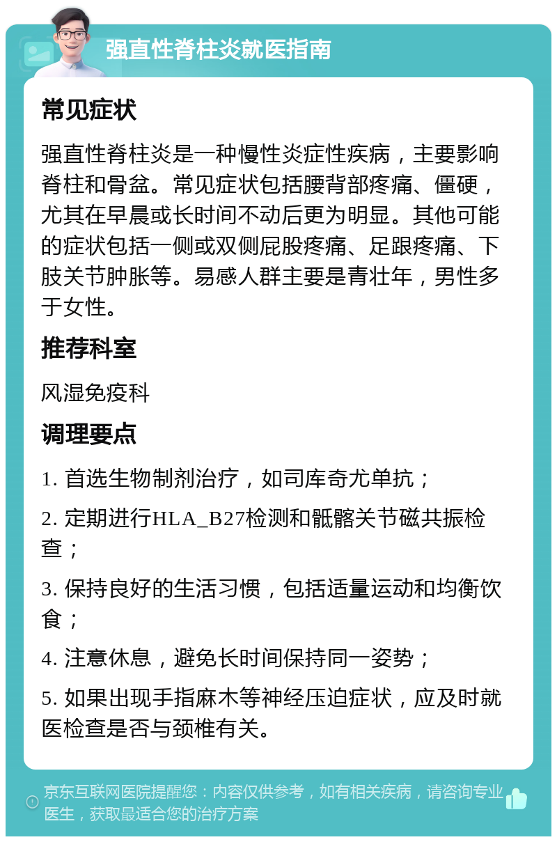 强直性脊柱炎就医指南 常见症状 强直性脊柱炎是一种慢性炎症性疾病，主要影响脊柱和骨盆。常见症状包括腰背部疼痛、僵硬，尤其在早晨或长时间不动后更为明显。其他可能的症状包括一侧或双侧屁股疼痛、足跟疼痛、下肢关节肿胀等。易感人群主要是青壮年，男性多于女性。 推荐科室 风湿免疫科 调理要点 1. 首选生物制剂治疗，如司库奇尤单抗； 2. 定期进行HLA_B27检测和骶髂关节磁共振检查； 3. 保持良好的生活习惯，包括适量运动和均衡饮食； 4. 注意休息，避免长时间保持同一姿势； 5. 如果出现手指麻木等神经压迫症状，应及时就医检查是否与颈椎有关。