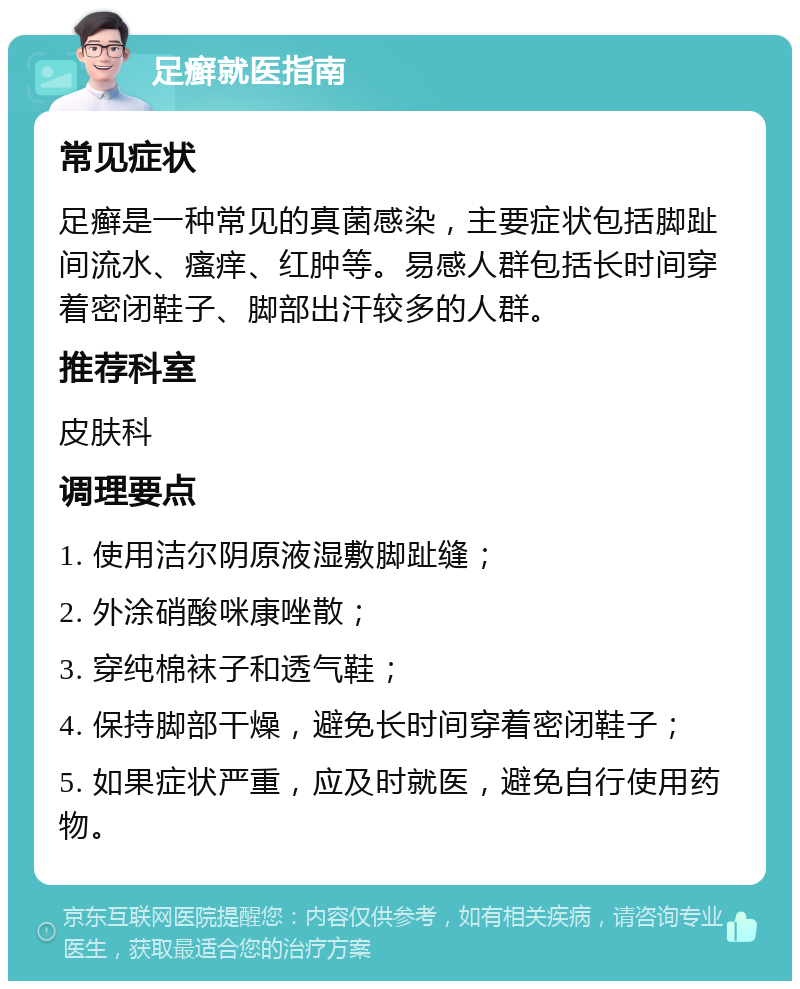 足癣就医指南 常见症状 足癣是一种常见的真菌感染，主要症状包括脚趾间流水、瘙痒、红肿等。易感人群包括长时间穿着密闭鞋子、脚部出汗较多的人群。 推荐科室 皮肤科 调理要点 1. 使用洁尔阴原液湿敷脚趾缝； 2. 外涂硝酸咪康唑散； 3. 穿纯棉袜子和透气鞋； 4. 保持脚部干燥，避免长时间穿着密闭鞋子； 5. 如果症状严重，应及时就医，避免自行使用药物。