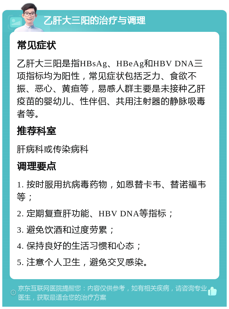 乙肝大三阳的治疗与调理 常见症状 乙肝大三阳是指HBsAg、HBeAg和HBV DNA三项指标均为阳性，常见症状包括乏力、食欲不振、恶心、黄疸等，易感人群主要是未接种乙肝疫苗的婴幼儿、性伴侣、共用注射器的静脉吸毒者等。 推荐科室 肝病科或传染病科 调理要点 1. 按时服用抗病毒药物，如恩替卡韦、替诺福韦等； 2. 定期复查肝功能、HBV DNA等指标； 3. 避免饮酒和过度劳累； 4. 保持良好的生活习惯和心态； 5. 注意个人卫生，避免交叉感染。