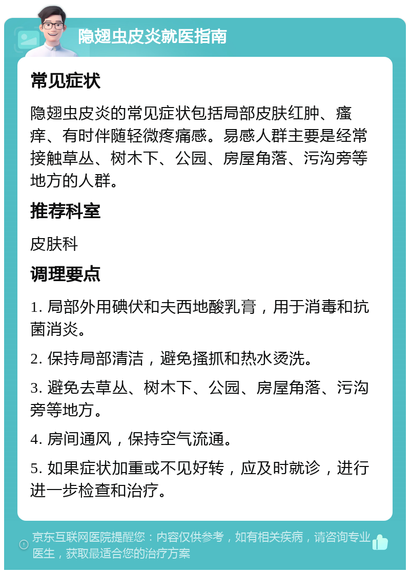 隐翅虫皮炎就医指南 常见症状 隐翅虫皮炎的常见症状包括局部皮肤红肿、瘙痒、有时伴随轻微疼痛感。易感人群主要是经常接触草丛、树木下、公园、房屋角落、污沟旁等地方的人群。 推荐科室 皮肤科 调理要点 1. 局部外用碘伏和夫西地酸乳膏，用于消毒和抗菌消炎。 2. 保持局部清洁，避免搔抓和热水烫洗。 3. 避免去草丛、树木下、公园、房屋角落、污沟旁等地方。 4. 房间通风，保持空气流通。 5. 如果症状加重或不见好转，应及时就诊，进行进一步检查和治疗。