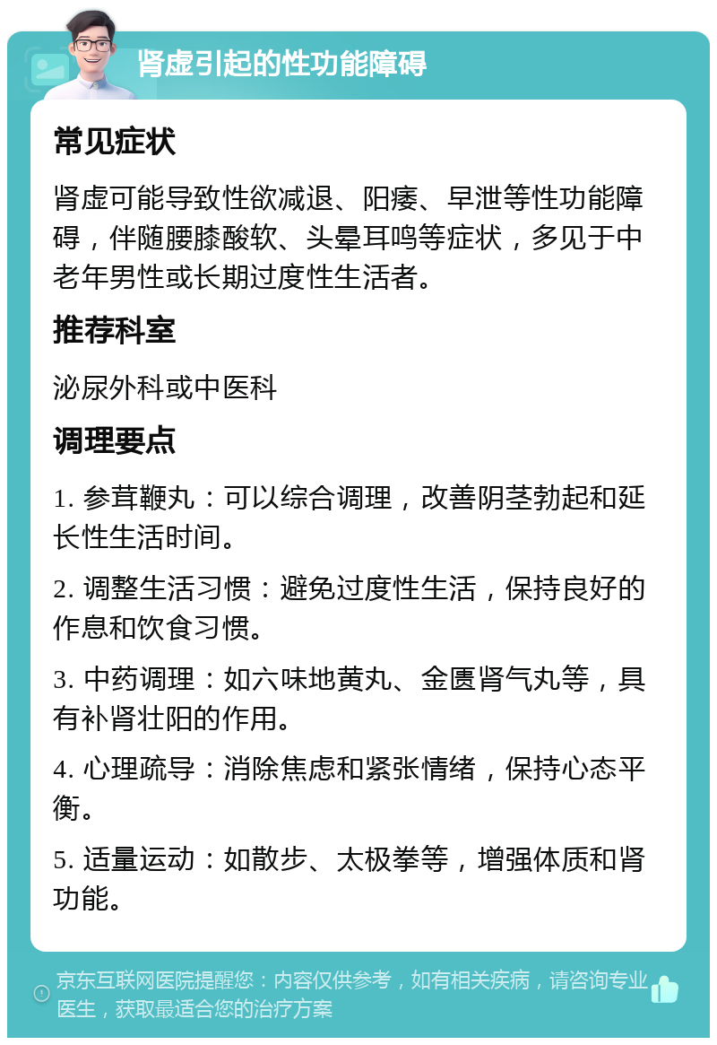 肾虚引起的性功能障碍 常见症状 肾虚可能导致性欲减退、阳痿、早泄等性功能障碍，伴随腰膝酸软、头晕耳鸣等症状，多见于中老年男性或长期过度性生活者。 推荐科室 泌尿外科或中医科 调理要点 1. 参茸鞭丸：可以综合调理，改善阴茎勃起和延长性生活时间。 2. 调整生活习惯：避免过度性生活，保持良好的作息和饮食习惯。 3. 中药调理：如六味地黄丸、金匮肾气丸等，具有补肾壮阳的作用。 4. 心理疏导：消除焦虑和紧张情绪，保持心态平衡。 5. 适量运动：如散步、太极拳等，增强体质和肾功能。