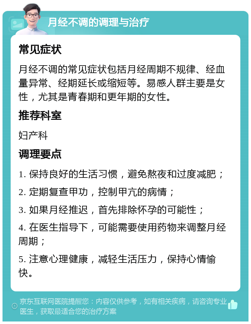 月经不调的调理与治疗 常见症状 月经不调的常见症状包括月经周期不规律、经血量异常、经期延长或缩短等。易感人群主要是女性，尤其是青春期和更年期的女性。 推荐科室 妇产科 调理要点 1. 保持良好的生活习惯，避免熬夜和过度减肥； 2. 定期复查甲功，控制甲亢的病情； 3. 如果月经推迟，首先排除怀孕的可能性； 4. 在医生指导下，可能需要使用药物来调整月经周期； 5. 注意心理健康，减轻生活压力，保持心情愉快。