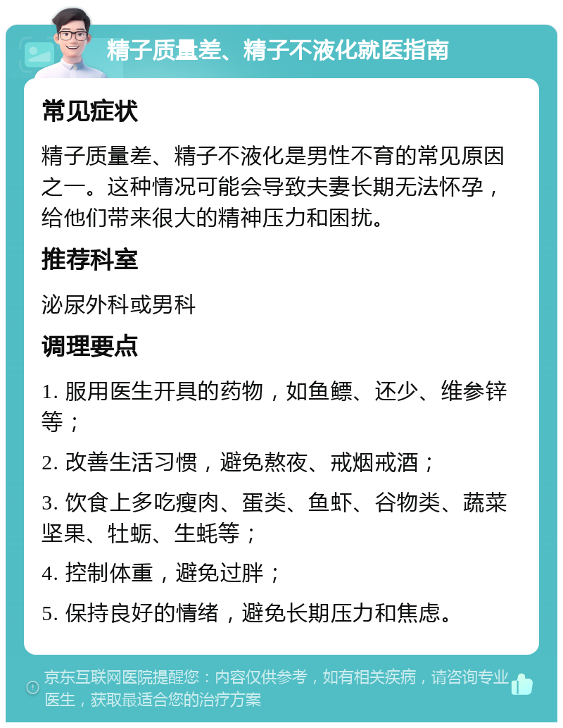 精子质量差、精子不液化就医指南 常见症状 精子质量差、精子不液化是男性不育的常见原因之一。这种情况可能会导致夫妻长期无法怀孕，给他们带来很大的精神压力和困扰。 推荐科室 泌尿外科或男科 调理要点 1. 服用医生开具的药物，如鱼鳔、还少、维参锌等； 2. 改善生活习惯，避免熬夜、戒烟戒酒； 3. 饮食上多吃瘦肉、蛋类、鱼虾、谷物类、蔬菜坚果、牡蛎、生蚝等； 4. 控制体重，避免过胖； 5. 保持良好的情绪，避免长期压力和焦虑。