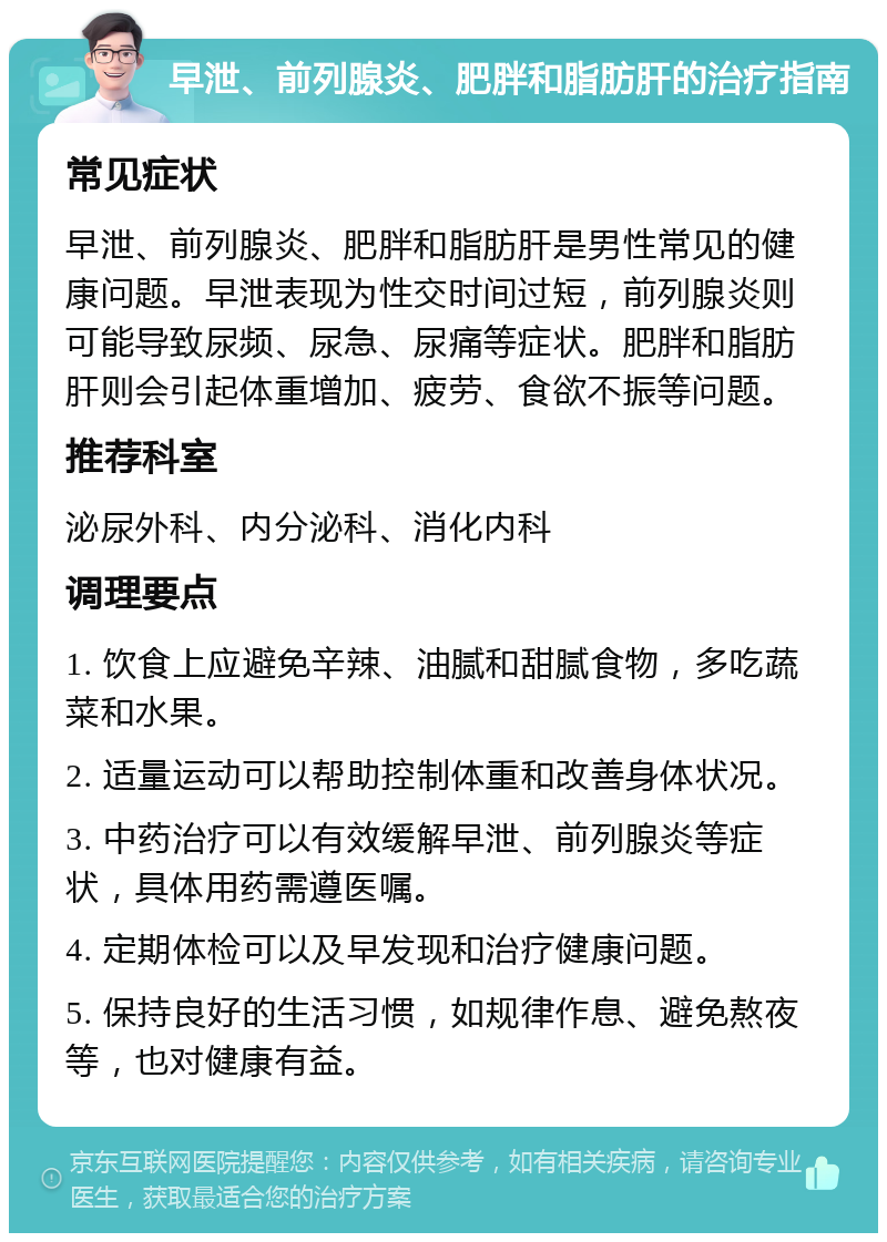 早泄、前列腺炎、肥胖和脂肪肝的治疗指南 常见症状 早泄、前列腺炎、肥胖和脂肪肝是男性常见的健康问题。早泄表现为性交时间过短，前列腺炎则可能导致尿频、尿急、尿痛等症状。肥胖和脂肪肝则会引起体重增加、疲劳、食欲不振等问题。 推荐科室 泌尿外科、内分泌科、消化内科 调理要点 1. 饮食上应避免辛辣、油腻和甜腻食物，多吃蔬菜和水果。 2. 适量运动可以帮助控制体重和改善身体状况。 3. 中药治疗可以有效缓解早泄、前列腺炎等症状，具体用药需遵医嘱。 4. 定期体检可以及早发现和治疗健康问题。 5. 保持良好的生活习惯，如规律作息、避免熬夜等，也对健康有益。