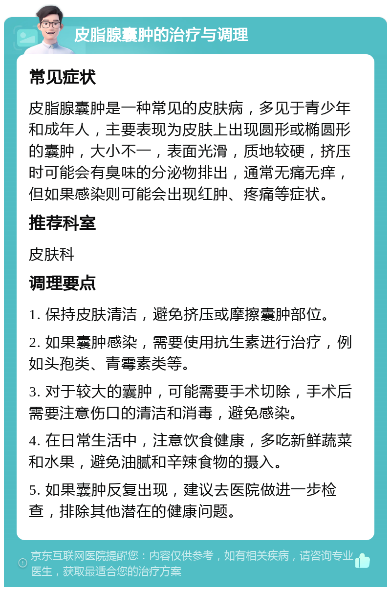 皮脂腺囊肿的治疗与调理 常见症状 皮脂腺囊肿是一种常见的皮肤病，多见于青少年和成年人，主要表现为皮肤上出现圆形或椭圆形的囊肿，大小不一，表面光滑，质地较硬，挤压时可能会有臭味的分泌物排出，通常无痛无痒，但如果感染则可能会出现红肿、疼痛等症状。 推荐科室 皮肤科 调理要点 1. 保持皮肤清洁，避免挤压或摩擦囊肿部位。 2. 如果囊肿感染，需要使用抗生素进行治疗，例如头孢类、青霉素类等。 3. 对于较大的囊肿，可能需要手术切除，手术后需要注意伤口的清洁和消毒，避免感染。 4. 在日常生活中，注意饮食健康，多吃新鲜蔬菜和水果，避免油腻和辛辣食物的摄入。 5. 如果囊肿反复出现，建议去医院做进一步检查，排除其他潜在的健康问题。