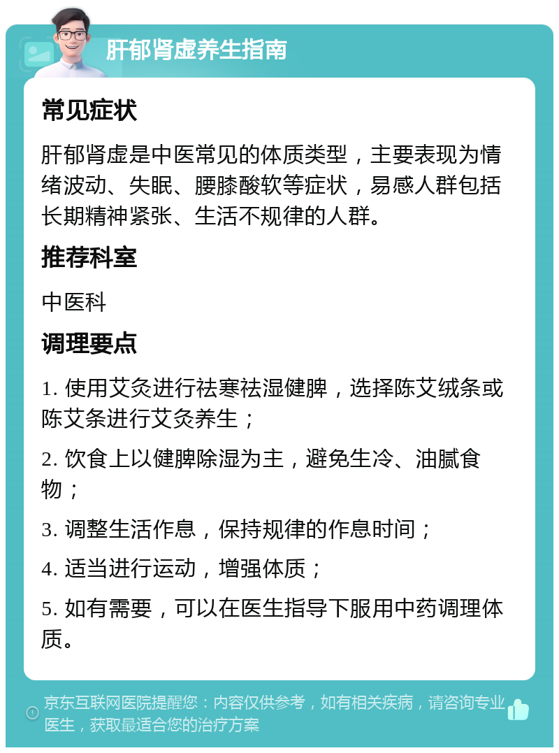 肝郁肾虚养生指南 常见症状 肝郁肾虚是中医常见的体质类型，主要表现为情绪波动、失眠、腰膝酸软等症状，易感人群包括长期精神紧张、生活不规律的人群。 推荐科室 中医科 调理要点 1. 使用艾灸进行祛寒祛湿健脾，选择陈艾绒条或陈艾条进行艾灸养生； 2. 饮食上以健脾除湿为主，避免生冷、油腻食物； 3. 调整生活作息，保持规律的作息时间； 4. 适当进行运动，增强体质； 5. 如有需要，可以在医生指导下服用中药调理体质。