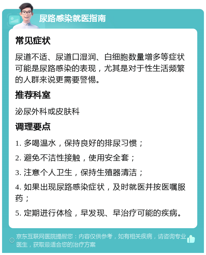 尿路感染就医指南 常见症状 尿道不适、尿道口湿润、白细胞数量增多等症状可能是尿路感染的表现，尤其是对于性生活频繁的人群来说更需要警惕。 推荐科室 泌尿外科或皮肤科 调理要点 1. 多喝温水，保持良好的排尿习惯； 2. 避免不洁性接触，使用安全套； 3. 注意个人卫生，保持生殖器清洁； 4. 如果出现尿路感染症状，及时就医并按医嘱服药； 5. 定期进行体检，早发现、早治疗可能的疾病。