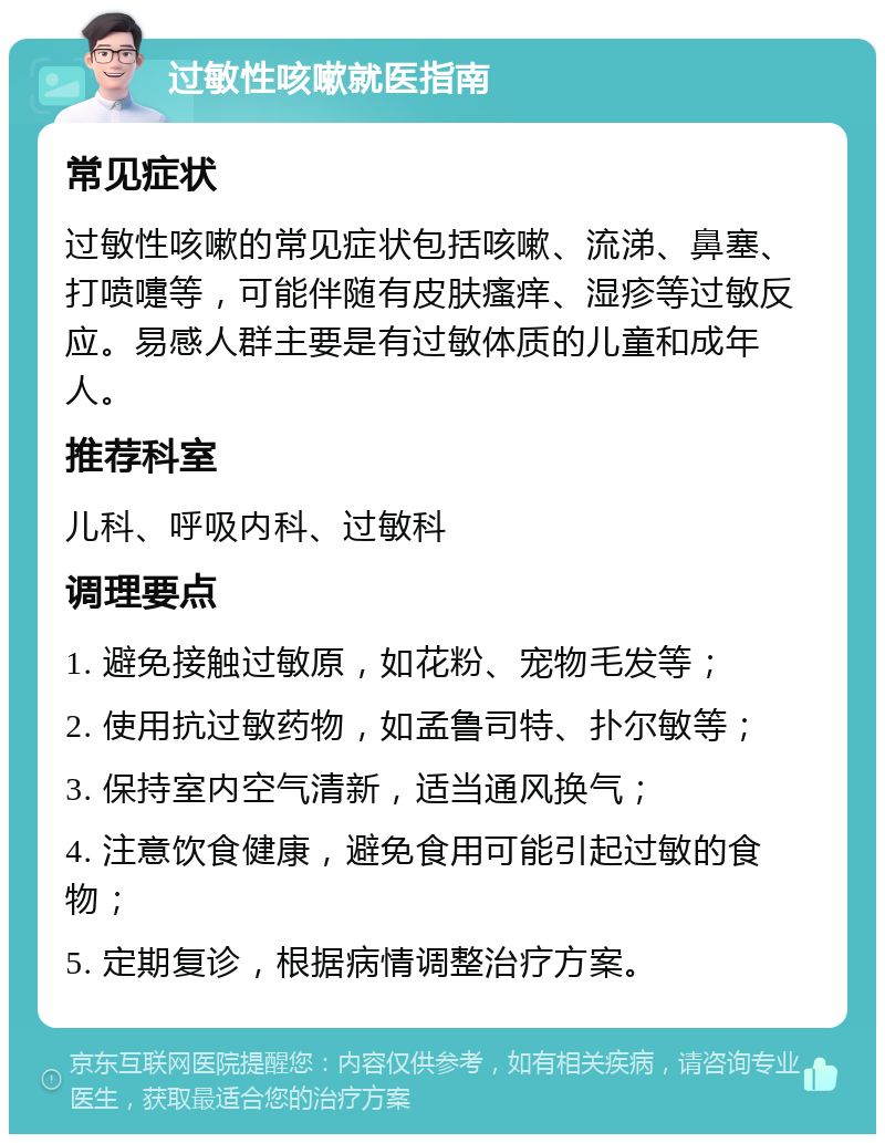 过敏性咳嗽就医指南 常见症状 过敏性咳嗽的常见症状包括咳嗽、流涕、鼻塞、打喷嚏等，可能伴随有皮肤瘙痒、湿疹等过敏反应。易感人群主要是有过敏体质的儿童和成年人。 推荐科室 儿科、呼吸内科、过敏科 调理要点 1. 避免接触过敏原，如花粉、宠物毛发等； 2. 使用抗过敏药物，如孟鲁司特、扑尔敏等； 3. 保持室内空气清新，适当通风换气； 4. 注意饮食健康，避免食用可能引起过敏的食物； 5. 定期复诊，根据病情调整治疗方案。