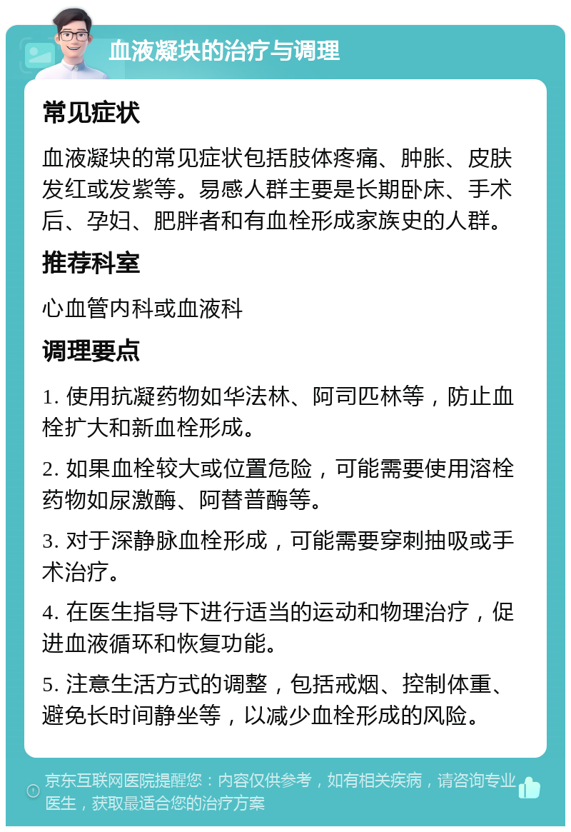 血液凝块的治疗与调理 常见症状 血液凝块的常见症状包括肢体疼痛、肿胀、皮肤发红或发紫等。易感人群主要是长期卧床、手术后、孕妇、肥胖者和有血栓形成家族史的人群。 推荐科室 心血管内科或血液科 调理要点 1. 使用抗凝药物如华法林、阿司匹林等，防止血栓扩大和新血栓形成。 2. 如果血栓较大或位置危险，可能需要使用溶栓药物如尿激酶、阿替普酶等。 3. 对于深静脉血栓形成，可能需要穿刺抽吸或手术治疗。 4. 在医生指导下进行适当的运动和物理治疗，促进血液循环和恢复功能。 5. 注意生活方式的调整，包括戒烟、控制体重、避免长时间静坐等，以减少血栓形成的风险。