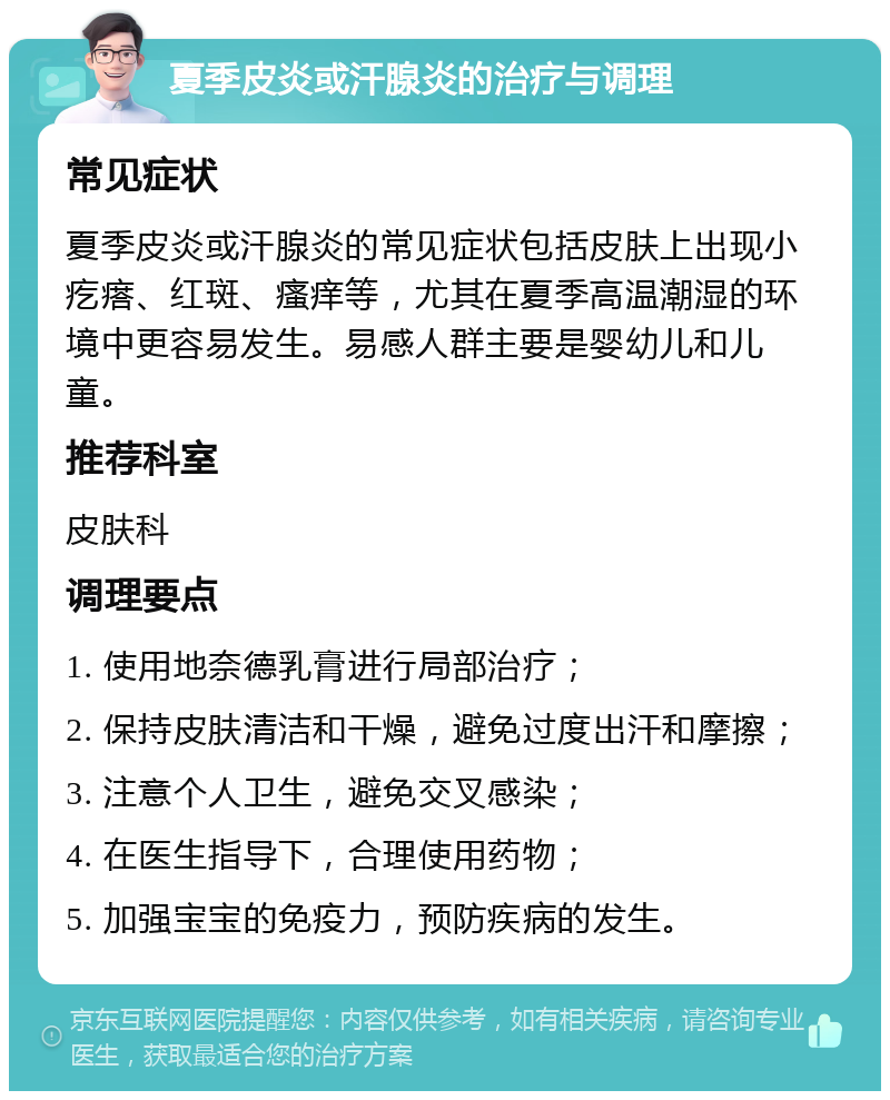 夏季皮炎或汗腺炎的治疗与调理 常见症状 夏季皮炎或汗腺炎的常见症状包括皮肤上出现小疙瘩、红斑、瘙痒等，尤其在夏季高温潮湿的环境中更容易发生。易感人群主要是婴幼儿和儿童。 推荐科室 皮肤科 调理要点 1. 使用地奈德乳膏进行局部治疗； 2. 保持皮肤清洁和干燥，避免过度出汗和摩擦； 3. 注意个人卫生，避免交叉感染； 4. 在医生指导下，合理使用药物； 5. 加强宝宝的免疫力，预防疾病的发生。