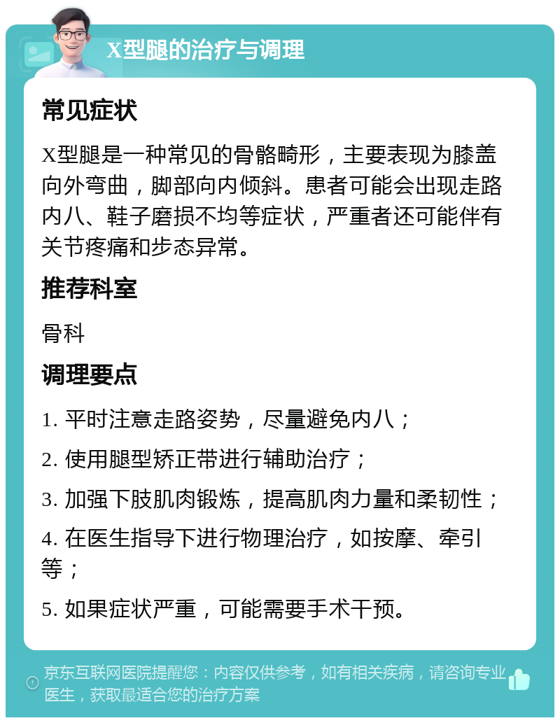 X型腿的治疗与调理 常见症状 X型腿是一种常见的骨骼畸形，主要表现为膝盖向外弯曲，脚部向内倾斜。患者可能会出现走路内八、鞋子磨损不均等症状，严重者还可能伴有关节疼痛和步态异常。 推荐科室 骨科 调理要点 1. 平时注意走路姿势，尽量避免内八； 2. 使用腿型矫正带进行辅助治疗； 3. 加强下肢肌肉锻炼，提高肌肉力量和柔韧性； 4. 在医生指导下进行物理治疗，如按摩、牵引等； 5. 如果症状严重，可能需要手术干预。