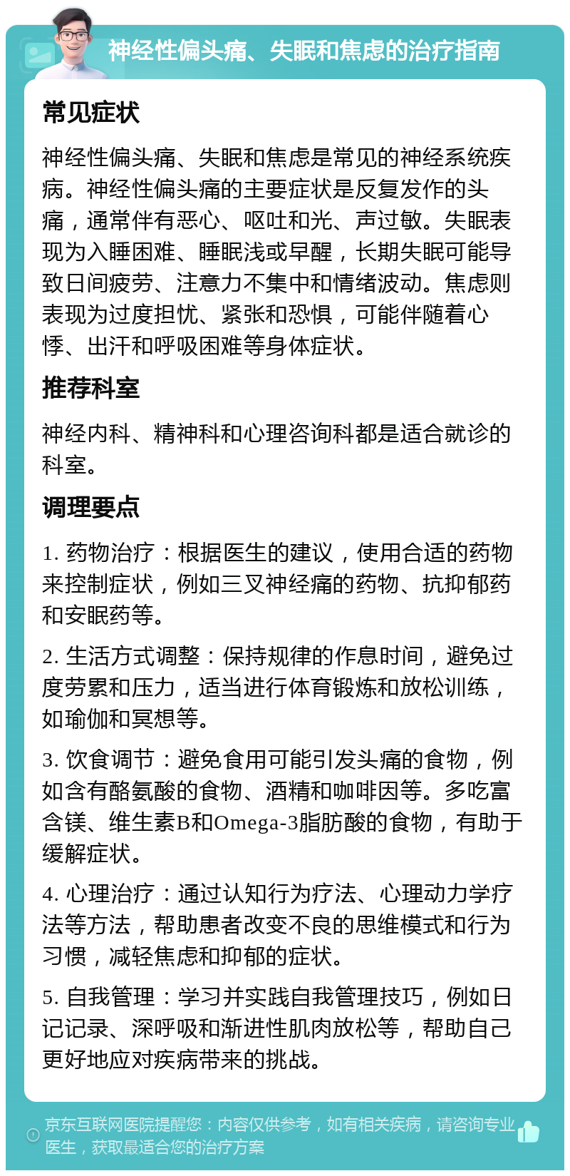 神经性偏头痛、失眠和焦虑的治疗指南 常见症状 神经性偏头痛、失眠和焦虑是常见的神经系统疾病。神经性偏头痛的主要症状是反复发作的头痛，通常伴有恶心、呕吐和光、声过敏。失眠表现为入睡困难、睡眠浅或早醒，长期失眠可能导致日间疲劳、注意力不集中和情绪波动。焦虑则表现为过度担忧、紧张和恐惧，可能伴随着心悸、出汗和呼吸困难等身体症状。 推荐科室 神经内科、精神科和心理咨询科都是适合就诊的科室。 调理要点 1. 药物治疗：根据医生的建议，使用合适的药物来控制症状，例如三叉神经痛的药物、抗抑郁药和安眠药等。 2. 生活方式调整：保持规律的作息时间，避免过度劳累和压力，适当进行体育锻炼和放松训练，如瑜伽和冥想等。 3. 饮食调节：避免食用可能引发头痛的食物，例如含有酪氨酸的食物、酒精和咖啡因等。多吃富含镁、维生素B和Omega-3脂肪酸的食物，有助于缓解症状。 4. 心理治疗：通过认知行为疗法、心理动力学疗法等方法，帮助患者改变不良的思维模式和行为习惯，减轻焦虑和抑郁的症状。 5. 自我管理：学习并实践自我管理技巧，例如日记记录、深呼吸和渐进性肌肉放松等，帮助自己更好地应对疾病带来的挑战。