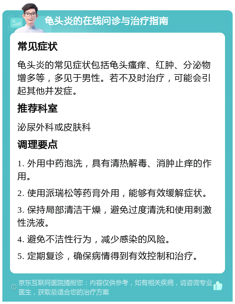 龟头炎的在线问诊与治疗指南 常见症状 龟头炎的常见症状包括龟头瘙痒、红肿、分泌物增多等，多见于男性。若不及时治疗，可能会引起其他并发症。 推荐科室 泌尿外科或皮肤科 调理要点 1. 外用中药泡洗，具有清热解毒、消肿止痒的作用。 2. 使用派瑞松等药膏外用，能够有效缓解症状。 3. 保持局部清洁干燥，避免过度清洗和使用刺激性洗液。 4. 避免不洁性行为，减少感染的风险。 5. 定期复诊，确保病情得到有效控制和治疗。