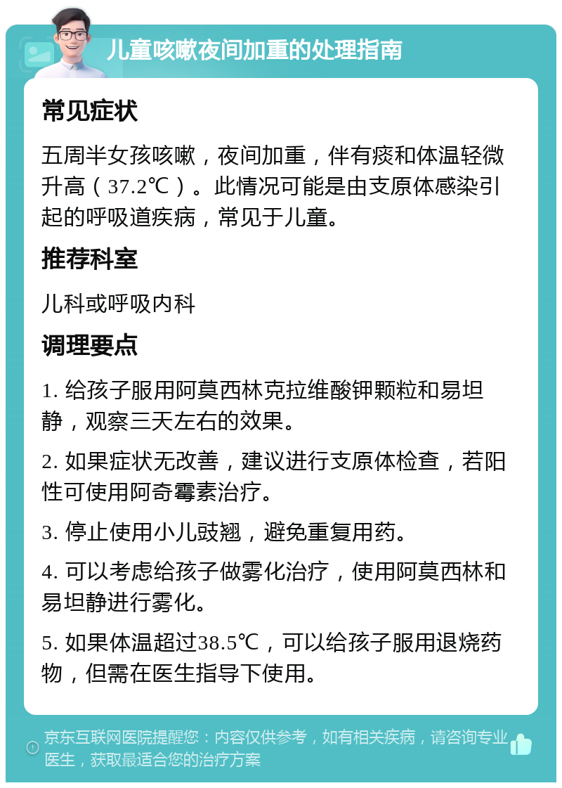 儿童咳嗽夜间加重的处理指南 常见症状 五周半女孩咳嗽，夜间加重，伴有痰和体温轻微升高（37.2℃）。此情况可能是由支原体感染引起的呼吸道疾病，常见于儿童。 推荐科室 儿科或呼吸内科 调理要点 1. 给孩子服用阿莫西林克拉维酸钾颗粒和易坦静，观察三天左右的效果。 2. 如果症状无改善，建议进行支原体检查，若阳性可使用阿奇霉素治疗。 3. 停止使用小儿豉翘，避免重复用药。 4. 可以考虑给孩子做雾化治疗，使用阿莫西林和易坦静进行雾化。 5. 如果体温超过38.5℃，可以给孩子服用退烧药物，但需在医生指导下使用。