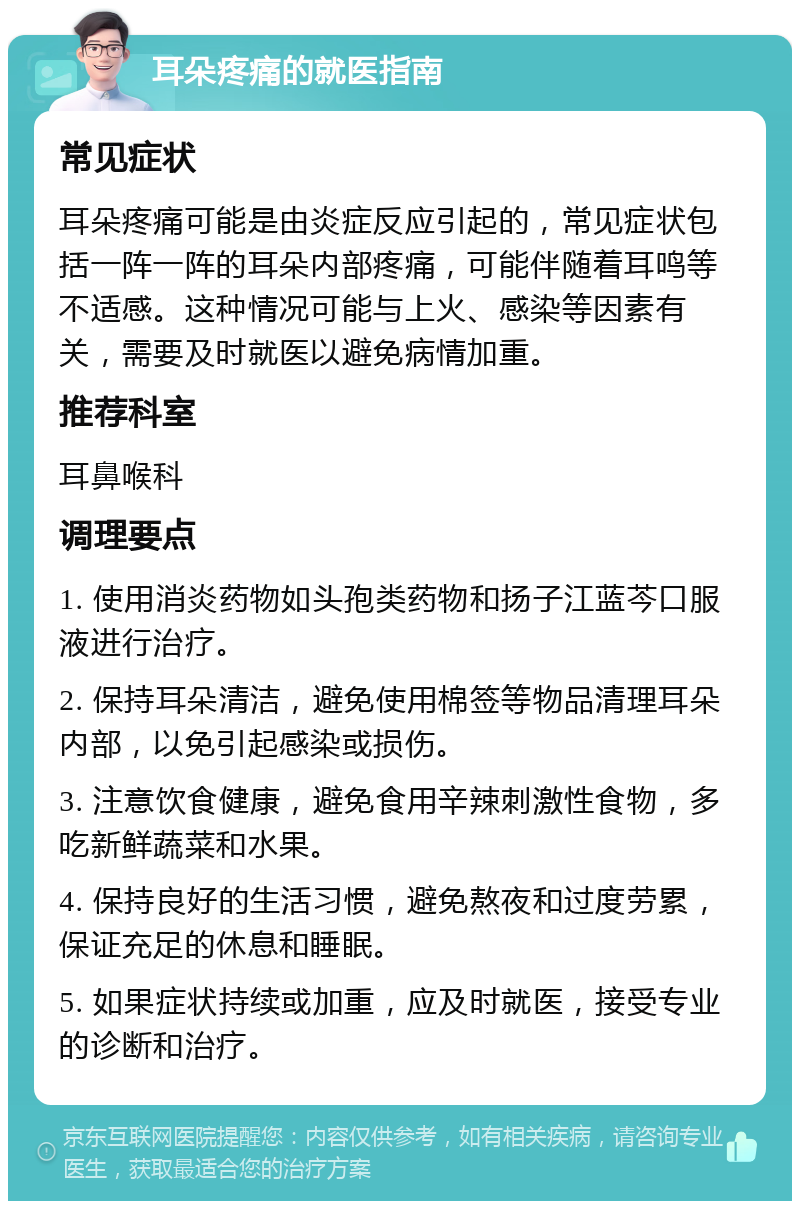 耳朵疼痛的就医指南 常见症状 耳朵疼痛可能是由炎症反应引起的，常见症状包括一阵一阵的耳朵内部疼痛，可能伴随着耳鸣等不适感。这种情况可能与上火、感染等因素有关，需要及时就医以避免病情加重。 推荐科室 耳鼻喉科 调理要点 1. 使用消炎药物如头孢类药物和扬子江蓝芩口服液进行治疗。 2. 保持耳朵清洁，避免使用棉签等物品清理耳朵内部，以免引起感染或损伤。 3. 注意饮食健康，避免食用辛辣刺激性食物，多吃新鲜蔬菜和水果。 4. 保持良好的生活习惯，避免熬夜和过度劳累，保证充足的休息和睡眠。 5. 如果症状持续或加重，应及时就医，接受专业的诊断和治疗。