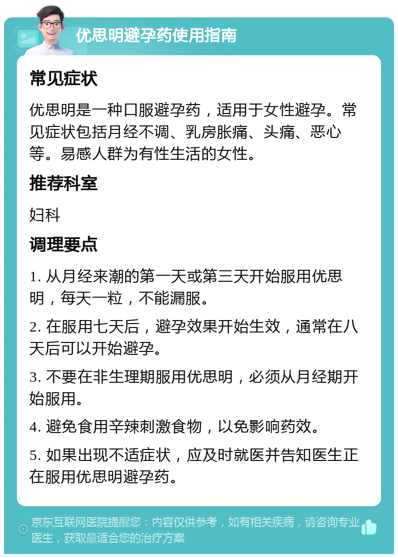 优思明避孕药使用指南 常见症状 优思明是一种口服避孕药，适用于女性避孕。常见症状包括月经不调、乳房胀痛、头痛、恶心等。易感人群为有性生活的女性。 推荐科室 妇科 调理要点 1. 从月经来潮的第一天或第三天开始服用优思明，每天一粒，不能漏服。 2. 在服用七天后，避孕效果开始生效，通常在八天后可以开始避孕。 3. 不要在非生理期服用优思明，必须从月经期开始服用。 4. 避免食用辛辣刺激食物，以免影响药效。 5. 如果出现不适症状，应及时就医并告知医生正在服用优思明避孕药。