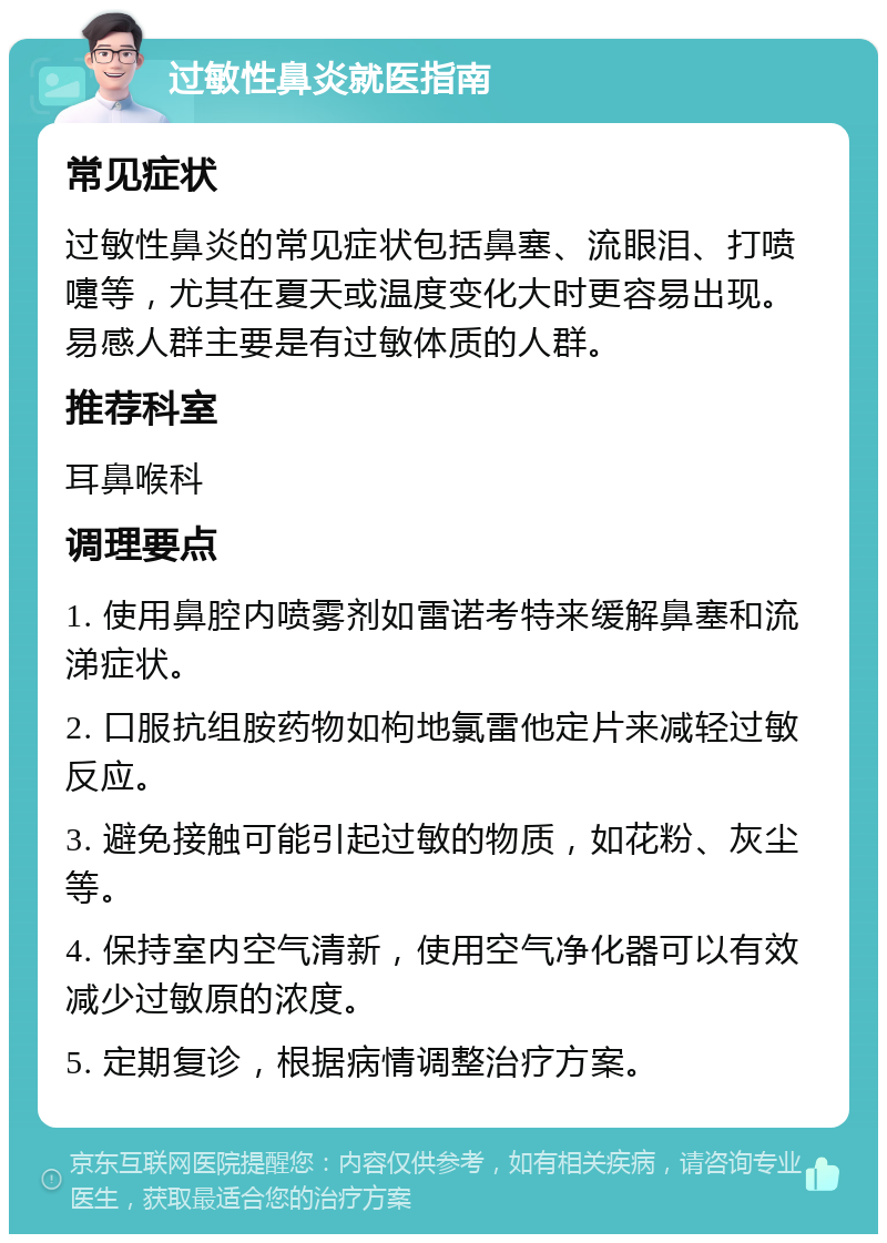 过敏性鼻炎就医指南 常见症状 过敏性鼻炎的常见症状包括鼻塞、流眼泪、打喷嚏等，尤其在夏天或温度变化大时更容易出现。易感人群主要是有过敏体质的人群。 推荐科室 耳鼻喉科 调理要点 1. 使用鼻腔内喷雾剂如雷诺考特来缓解鼻塞和流涕症状。 2. 口服抗组胺药物如枸地氯雷他定片来减轻过敏反应。 3. 避免接触可能引起过敏的物质，如花粉、灰尘等。 4. 保持室内空气清新，使用空气净化器可以有效减少过敏原的浓度。 5. 定期复诊，根据病情调整治疗方案。