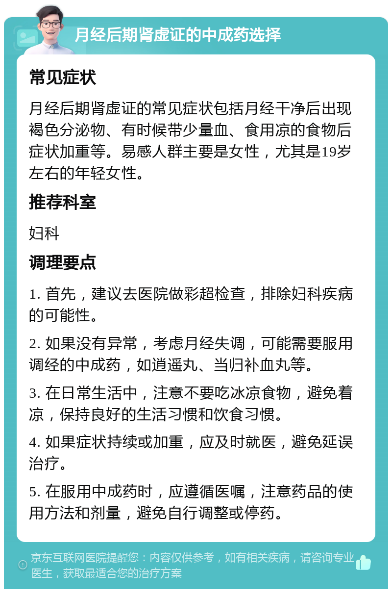 月经后期肾虚证的中成药选择 常见症状 月经后期肾虚证的常见症状包括月经干净后出现褐色分泌物、有时候带少量血、食用凉的食物后症状加重等。易感人群主要是女性，尤其是19岁左右的年轻女性。 推荐科室 妇科 调理要点 1. 首先，建议去医院做彩超检查，排除妇科疾病的可能性。 2. 如果没有异常，考虑月经失调，可能需要服用调经的中成药，如逍遥丸、当归补血丸等。 3. 在日常生活中，注意不要吃冰凉食物，避免着凉，保持良好的生活习惯和饮食习惯。 4. 如果症状持续或加重，应及时就医，避免延误治疗。 5. 在服用中成药时，应遵循医嘱，注意药品的使用方法和剂量，避免自行调整或停药。