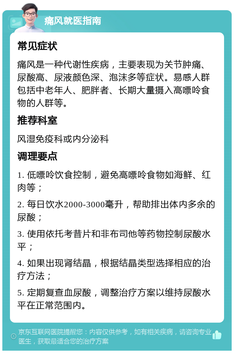 痛风就医指南 常见症状 痛风是一种代谢性疾病，主要表现为关节肿痛、尿酸高、尿液颜色深、泡沫多等症状。易感人群包括中老年人、肥胖者、长期大量摄入高嘌呤食物的人群等。 推荐科室 风湿免疫科或内分泌科 调理要点 1. 低嘌呤饮食控制，避免高嘌呤食物如海鲜、红肉等； 2. 每日饮水2000-3000毫升，帮助排出体内多余的尿酸； 3. 使用依托考昔片和非布司他等药物控制尿酸水平； 4. 如果出现肾结晶，根据结晶类型选择相应的治疗方法； 5. 定期复查血尿酸，调整治疗方案以维持尿酸水平在正常范围内。