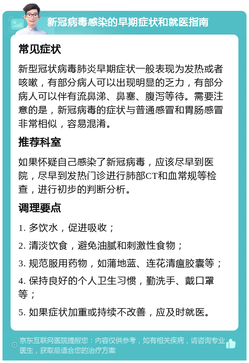 新冠病毒感染的早期症状和就医指南 常见症状 新型冠状病毒肺炎早期症状一般表现为发热或者咳嗽，有部分病人可以出现明显的乏力，有部分病人可以伴有流鼻涕、鼻塞、腹泻等待。需要注意的是，新冠病毒的症状与普通感冒和胃肠感冒非常相似，容易混淆。 推荐科室 如果怀疑自己感染了新冠病毒，应该尽早到医院，尽早到发热门诊进行肺部CT和血常规等检查，进行初步的判断分析。 调理要点 1. 多饮水，促进吸收； 2. 清淡饮食，避免油腻和刺激性食物； 3. 规范服用药物，如蒲地蓝、连花清瘟胶囊等； 4. 保持良好的个人卫生习惯，勤洗手、戴口罩等； 5. 如果症状加重或持续不改善，应及时就医。