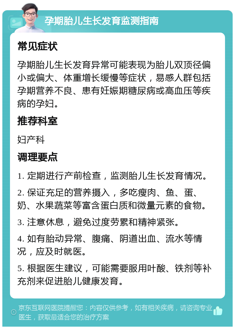 孕期胎儿生长发育监测指南 常见症状 孕期胎儿生长发育异常可能表现为胎儿双顶径偏小或偏大、体重增长缓慢等症状，易感人群包括孕期营养不良、患有妊娠期糖尿病或高血压等疾病的孕妇。 推荐科室 妇产科 调理要点 1. 定期进行产前检查，监测胎儿生长发育情况。 2. 保证充足的营养摄入，多吃瘦肉、鱼、蛋、奶、水果蔬菜等富含蛋白质和微量元素的食物。 3. 注意休息，避免过度劳累和精神紧张。 4. 如有胎动异常、腹痛、阴道出血、流水等情况，应及时就医。 5. 根据医生建议，可能需要服用叶酸、铁剂等补充剂来促进胎儿健康发育。