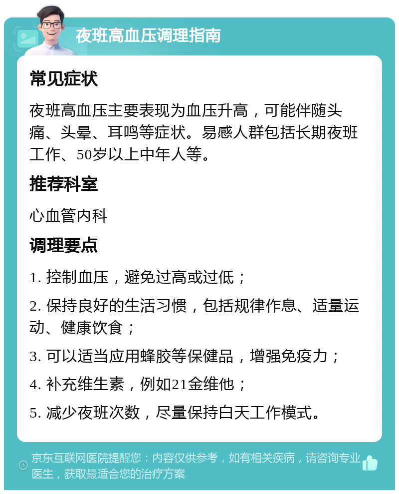 夜班高血压调理指南 常见症状 夜班高血压主要表现为血压升高，可能伴随头痛、头晕、耳鸣等症状。易感人群包括长期夜班工作、50岁以上中年人等。 推荐科室 心血管内科 调理要点 1. 控制血压，避免过高或过低； 2. 保持良好的生活习惯，包括规律作息、适量运动、健康饮食； 3. 可以适当应用蜂胶等保健品，增强免疫力； 4. 补充维生素，例如21金维他； 5. 减少夜班次数，尽量保持白天工作模式。