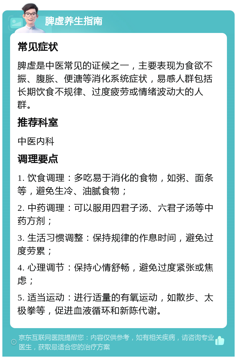 脾虚养生指南 常见症状 脾虚是中医常见的证候之一，主要表现为食欲不振、腹胀、便溏等消化系统症状，易感人群包括长期饮食不规律、过度疲劳或情绪波动大的人群。 推荐科室 中医内科 调理要点 1. 饮食调理：多吃易于消化的食物，如粥、面条等，避免生冷、油腻食物； 2. 中药调理：可以服用四君子汤、六君子汤等中药方剂； 3. 生活习惯调整：保持规律的作息时间，避免过度劳累； 4. 心理调节：保持心情舒畅，避免过度紧张或焦虑； 5. 适当运动：进行适量的有氧运动，如散步、太极拳等，促进血液循环和新陈代谢。