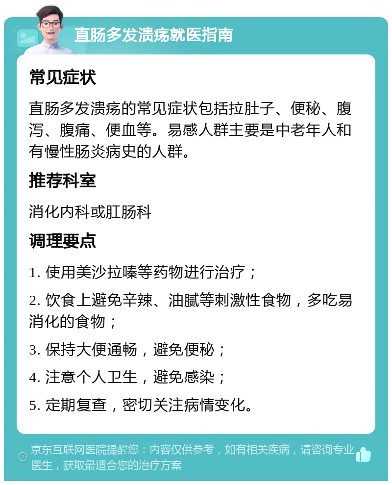 直肠多发溃疡就医指南 常见症状 直肠多发溃疡的常见症状包括拉肚子、便秘、腹泻、腹痛、便血等。易感人群主要是中老年人和有慢性肠炎病史的人群。 推荐科室 消化内科或肛肠科 调理要点 1. 使用美沙拉嗪等药物进行治疗； 2. 饮食上避免辛辣、油腻等刺激性食物，多吃易消化的食物； 3. 保持大便通畅，避免便秘； 4. 注意个人卫生，避免感染； 5. 定期复查，密切关注病情变化。