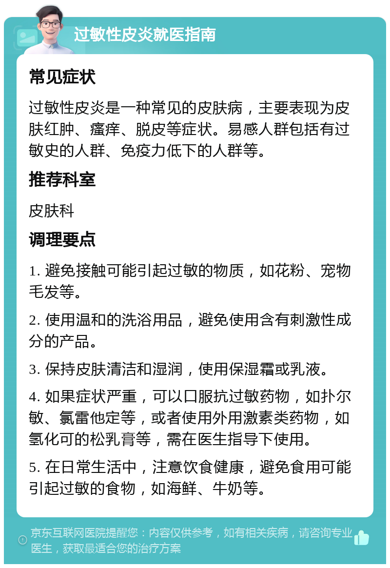 过敏性皮炎就医指南 常见症状 过敏性皮炎是一种常见的皮肤病，主要表现为皮肤红肿、瘙痒、脱皮等症状。易感人群包括有过敏史的人群、免疫力低下的人群等。 推荐科室 皮肤科 调理要点 1. 避免接触可能引起过敏的物质，如花粉、宠物毛发等。 2. 使用温和的洗浴用品，避免使用含有刺激性成分的产品。 3. 保持皮肤清洁和湿润，使用保湿霜或乳液。 4. 如果症状严重，可以口服抗过敏药物，如扑尔敏、氯雷他定等，或者使用外用激素类药物，如氢化可的松乳膏等，需在医生指导下使用。 5. 在日常生活中，注意饮食健康，避免食用可能引起过敏的食物，如海鲜、牛奶等。