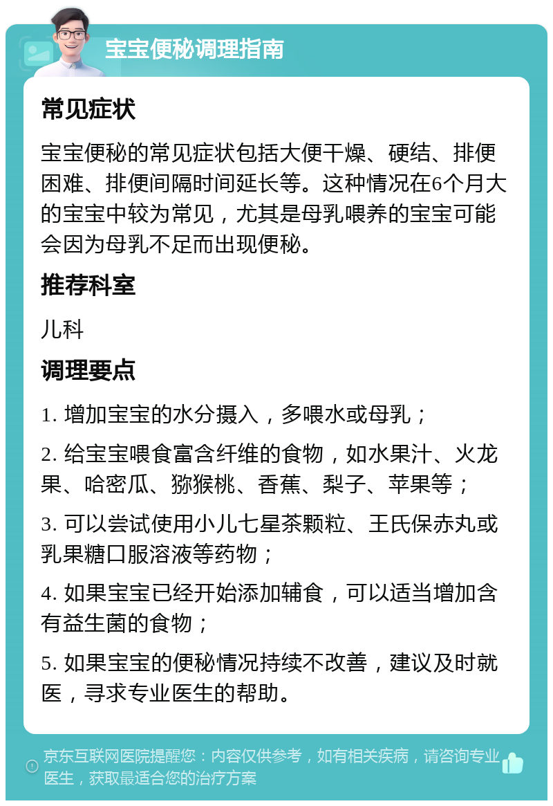 宝宝便秘调理指南 常见症状 宝宝便秘的常见症状包括大便干燥、硬结、排便困难、排便间隔时间延长等。这种情况在6个月大的宝宝中较为常见，尤其是母乳喂养的宝宝可能会因为母乳不足而出现便秘。 推荐科室 儿科 调理要点 1. 增加宝宝的水分摄入，多喂水或母乳； 2. 给宝宝喂食富含纤维的食物，如水果汁、火龙果、哈密瓜、猕猴桃、香蕉、梨子、苹果等； 3. 可以尝试使用小儿七星茶颗粒、王氏保赤丸或乳果糖口服溶液等药物； 4. 如果宝宝已经开始添加辅食，可以适当增加含有益生菌的食物； 5. 如果宝宝的便秘情况持续不改善，建议及时就医，寻求专业医生的帮助。